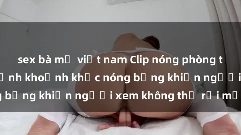 sex bà mẹ việt nam Clip nóng phòng tắm gây sốt: Cận cảnh khoảnh khắc nóng bỏng khiến người xem không thể rời mắt