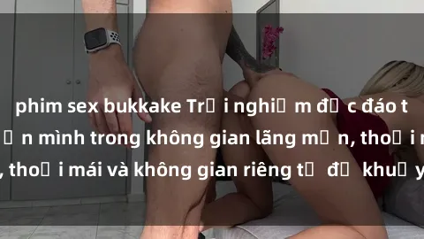 phim sex bukkake Trải nghiệm độc đáo tại sex nhà nghỉ: ẩn mình trong không gian lãng mạn, thoải mái và không gian riêng tư để khuấy động tình ái.