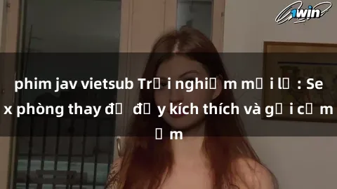 phim jav vietsub Trải nghiệm mới lạ: Sex phòng thay đồ đầy kích thích và gợi cảm