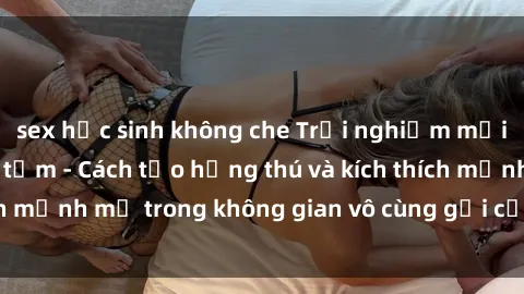 sex học sinh không che Trải nghiệm mới lạ với sex phòng tắm - Cách tạo hứng thú và kích thích mạnh mẽ trong không gian vô cùng gợi cảm và lãng mạn