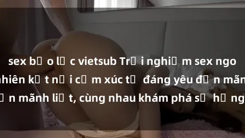 sex bạo lực vietsub Trải nghiệm sex ngoài trời: Khi thiên nhiên kết nối cảm xúc từ đáng yêu đến mãnh liệt, cùng nhau khám phá sự hứng khởi và thú vị.