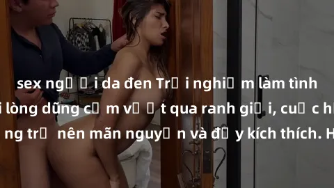 sex người da đen Trải nghiệm làm tình ngoài đường: Khi lòng dũng cảm vượt qua ranh giới, cuộc hẹn nơi công cộng trở nên mãn nguyện và đầy kích thích. Hành vi nguy hiểm, nhưng cũng tạo nên cảm giác mới