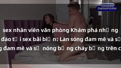 sex nhân viên văn phòng Khám phá những trải nghiệm độc đáo tại sex bãi biển: Làn sóng đam mê và sự nóng bỏng cháy bỏng trên cát trắng