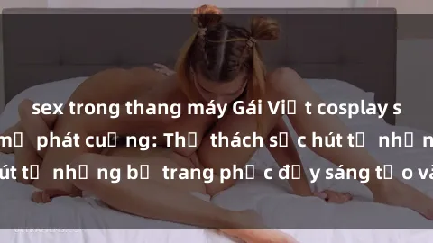sex trong thang máy Gái Việt cosplay sexy khiến fan hâm mộ phát cuồng: Thử thách sức hút từ những bộ trang phục đầy sáng tạo và quyến rũ!