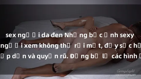 sex người da đen Những bức ảnh sexy tá gợi cảm khiến người xem không thể rời mắt, đầy sức hấp dẫn và quyến rũ. Đừng bỏ lỡ các hình ảnh nóng bỏng này!