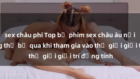 sex châu phi Top bộ phim sex châu âu nổi tiếng không thể bỏ qua khi tham gia vào thế giới giải trí đồng tính