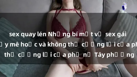sex quay lén Những bí mật về sex gái Tây: Sự quyến rũ đầy mê hoặc và không thể cưỡng lại của phụ nữ Tây phương