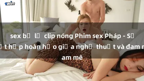 sex bị lộ clip nóng Phim sex Pháp - Sự kết hợp hoàn hảo giữa nghệ thuật và đam mê