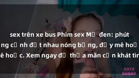 sex trên xe bus Phim sex Mỹ đen: phút mãnh liệt với những cảnh địt nhau nóng bỏng, đầy mê hoặc. Xem ngay để thỏa mãn cơn khát tình dục của bạn!
