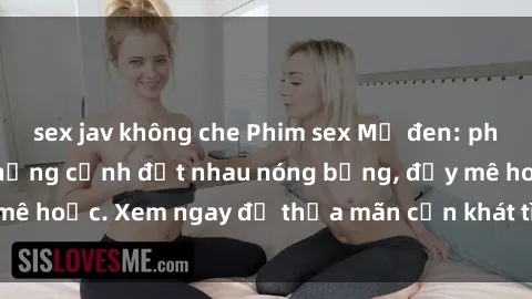 sex jav không che Phim sex Mỹ đen: phút mãnh liệt với những cảnh địt nhau nóng bỏng, đầy mê hoặc. Xem ngay để thỏa mãn cơn khát tình dục của bạn!