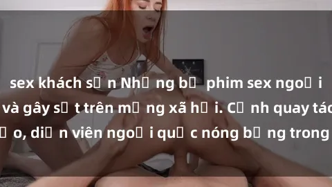 sex khách sạn Những bộ phim sex ngoại quốc nổi tiếng và gây sốt trên mạng xã hội. Cảnh quay táo bạo, diễn viên ngoại quốc nóng bỏng trong các tác phẩm đỉnh cao.