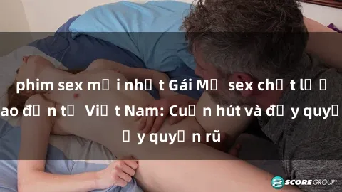 phim sex mới nhất Gái Mỹ sex chất lượng cao đến từ Việt Nam: Cuốn hút và đầy quyến rũ