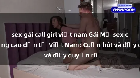 sex gái call girl việt nam Gái Mỹ sex chất lượng cao đến từ Việt Nam: Cuốn hút và đầy quyến rũ
