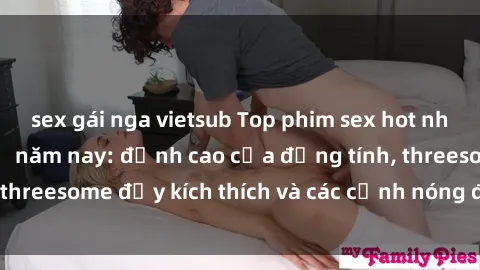 sex gái nga vietsub Top phim sex hot nhất không thể bỏ lỡ năm nay: đỉnh cao của đồng tính, threesome đầy kích thích và các cảnh nóng đang gây sốt!