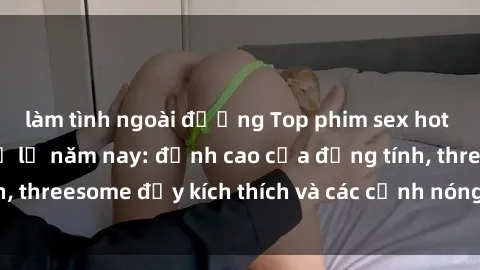 làm tình ngoài đường Top phim sex hot nhất không thể bỏ lỡ năm nay: đỉnh cao của đồng tính, threesome đầy kích thích và các cảnh nóng đang gây sốt!