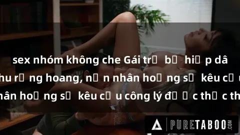 sex nhóm không che Gái trẻ bị hiếp dâm bạo lực trong khu rừng hoang, nạn nhân hoảng sợ kêu cầu công lý được thực thi