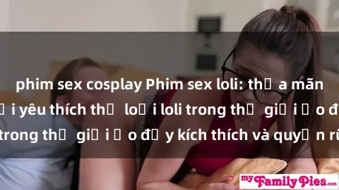 phim sex cosplay Phim sex loli: thỏa mãn đam mê của người yêu thích thể loại loli trong thế giới ảo đầy kích thích và quyến rũ.