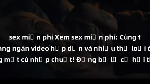 sex miễn phí Xem sex miễn phí: Cùng trải nghiệm với hàng ngàn video hấp dẫn và nhiều thể loại đa dạng chỉ trong một cú nhấp chuột! Đừng bỏ lỡ cơ hội thưởng thức tuyệt vời này ngay hôm nay!