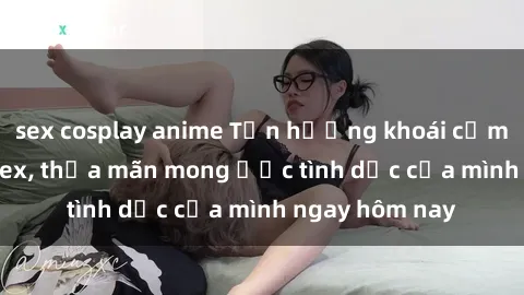 sex cosplay anime Tận hưởng khoái cảm với gái xinh sex, thỏa mãn mong ước tình dục của mình ngay hôm nay