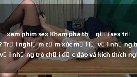 xem phim sex Khám phá thế giới sex trực tuyến: Hơn tuổi? Trải nghiệm cảm xúc mới lạ với những trò chơi độc đáo và kích thích người lớn
