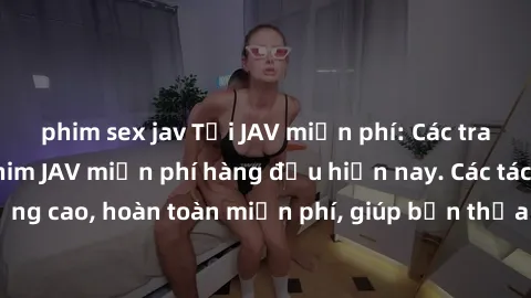 phim sex jav Tải JAV miễn phí: Các trang web cung cấp phim JAV miễn phí hàng đầu hiện nay. Các tác phẩm chất lượng cao, hoàn toàn miễn phí, giúp bạn thỏa mãn niềm đam mê mà không tốn kém.