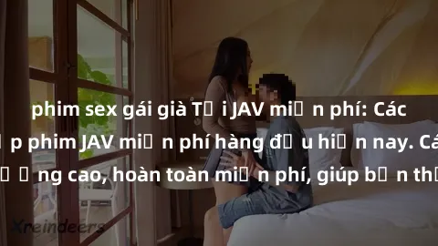 phim sex gái già Tải JAV miễn phí: Các trang web cung cấp phim JAV miễn phí hàng đầu hiện nay. Các tác phẩm chất lượng cao, hoàn toàn miễn phí, giúp bạn thỏa mãn niềm đam mê mà không tốn kém.