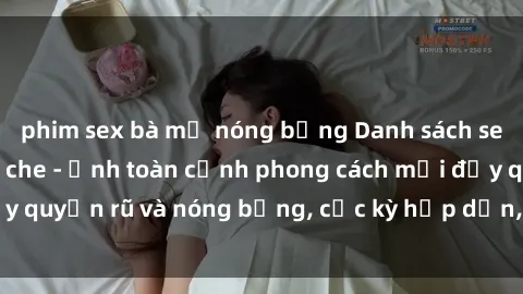 phim sex bà mẹ nóng bỏng Danh sách sex Việt Nam không che - Ảnh toàn cảnh phong cách mới đầy quyến rũ và nóng bỏng, cực kỳ hấp dẫn, không thể bỏ qua!
