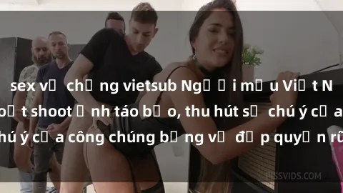 sex vợ chồng vietsub Người mẫu Việt Nam gây sốt với loạt shoot ảnh táo bạo, thu hút sự chú ý của công chúng bằng vẻ đẹp quyến rũ và gợi cảm.
