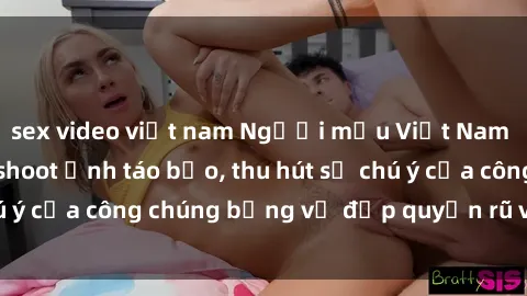sex video việt nam Người mẫu Việt Nam gây sốt với loạt shoot ảnh táo bạo, thu hút sự chú ý của công chúng bằng vẻ đẹp quyến rũ và gợi cảm.