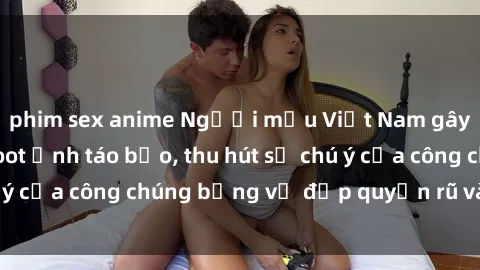 phim sex anime Người mẫu Việt Nam gây sốt với loạt shoot ảnh táo bạo, thu hút sự chú ý của công chúng bằng vẻ đẹp quyến rũ và gợi cảm.