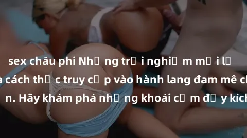 sex châu phi Những trải nghiệm mới lạ với sex tập thể và cách thức truy cập vào hành lang đam mê của bạn. Hãy khám phá những khoái cảm đầy kích thích với tập thể hấp dẫn!