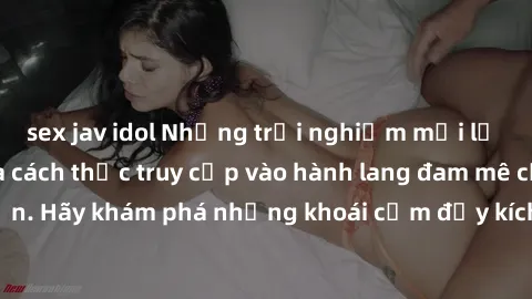 sex jav idol Những trải nghiệm mới lạ với sex tập thể và cách thức truy cập vào hành lang đam mê của bạn. Hãy khám phá những khoái cảm đầy kích thích với tập thể hấp dẫn!