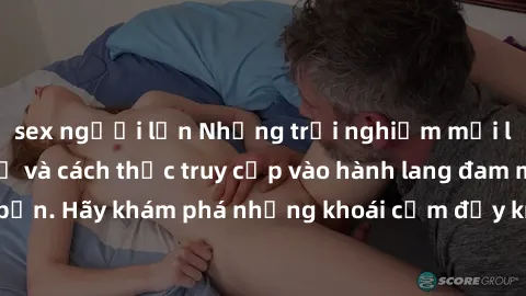 sex người lớn Những trải nghiệm mới lạ với sex tập thể và cách thức truy cập vào hành lang đam mê của bạn. Hãy khám phá những khoái cảm đầy kích thích với tập thể hấp dẫn!