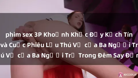 phim sex 3P Khoảnh Khắc Đầy Kịch Tính: Sex  Việt Nam và Cuộc Phiêu Lưu Thú Vị của Ba Người Trẻ Trong Đêm Say Đắm