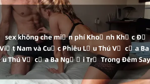 sex không che miễn phí Khoảnh Khắc Đầy Kịch Tính: Sex  Việt Nam và Cuộc Phiêu Lưu Thú Vị của Ba Người Trẻ Trong Đêm Say Đắm
