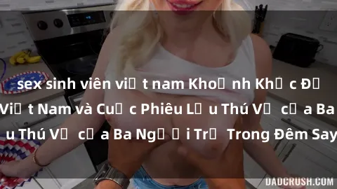 sex sinh viên việt nam Khoảnh Khắc Đầy Kịch Tính: Sex  Việt Nam và Cuộc Phiêu Lưu Thú Vị của Ba Người Trẻ Trong Đêm Say Đắm
