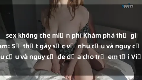 sex không che miễn phí Khám phá thế giới sex loli Việt Nam: Sự thật gây sốc về nhu cầu và nguy cơ đe dọa cho trẻ em tại Việt Nam