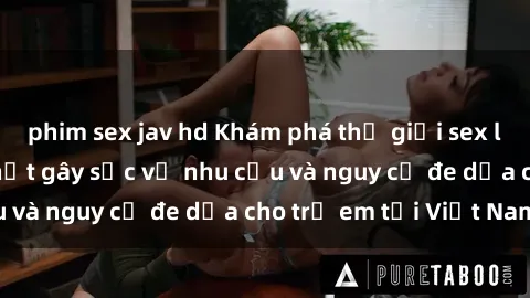 phim sex jav hd Khám phá thế giới sex loli Việt Nam: Sự thật gây sốc về nhu cầu và nguy cơ đe dọa cho trẻ em tại Việt Nam