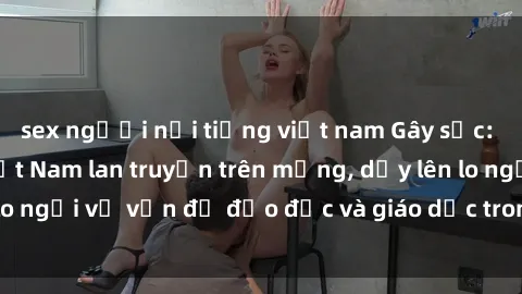 sex người nổi tiếng việt nam Gây sốc: Clip sex mẹ con Việt Nam lan truyền trên mạng, dấy lên lo ngại về vấn đề đạo đức và giáo dục trong xã hội hiện nay.