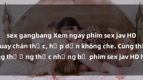 sex gangbang Xem ngay phim sex jav HD với những cảnh quay chân thực, hấp dẫn không che. Cùng thưởng thức những bộ phim sex jav HD hot nhất hiện nay!