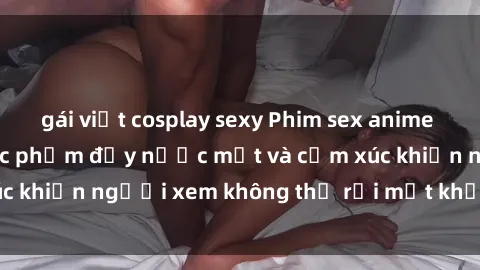 gái việt cosplay sexy Phim sex anime đỉnh cao: Những tác phẩm đầy nước mắt và cảm xúc khiến người xem không thể rời mắt khỏi màn hình
