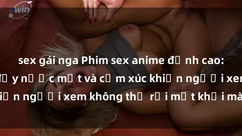 sex gái nga Phim sex anime đỉnh cao: Những tác phẩm đầy nước mắt và cảm xúc khiến người xem không thể rời mắt khỏi màn hình